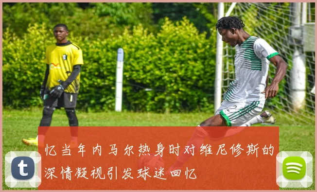 忆当年内马尔热身时对维尼修斯的深情凝视引发球迷回忆