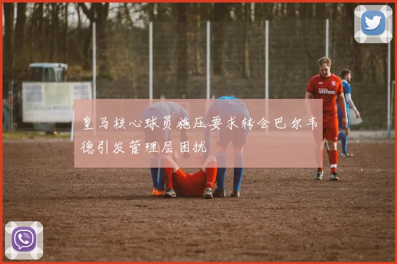 皇马核心球员施压要求转会巴尔韦德引发管理层困扰
