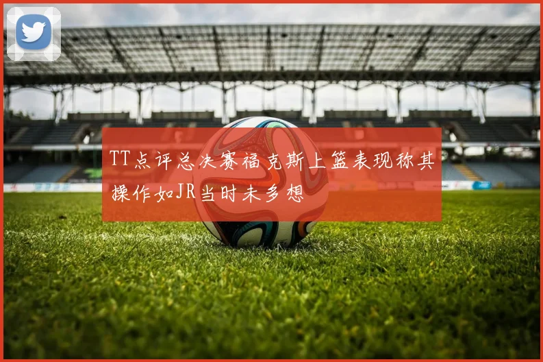 TT点评总决赛福克斯上篮表现称其操作如JR当时未多想