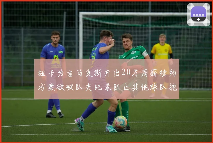纽卡为吉马良斯开出20万周薪续约方案欲破队史纪录阻止其他球队挖角