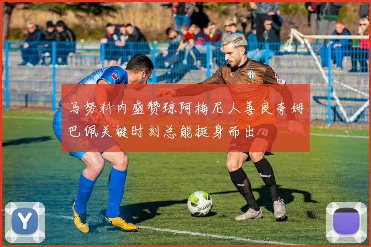 马努科内盛赞琼阿梅尼人善良夸姆巴佩关键时刻总能挺身而出