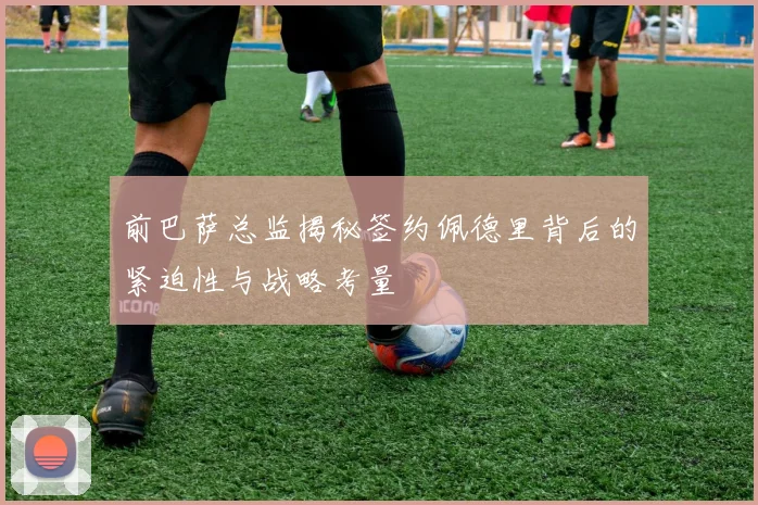 前巴萨总监揭秘签约佩德里背后的紧迫性与战略考量