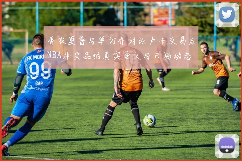 香农夏普与单打乔讨论卢卡交易后NBA非卖品的真实含义与市场动态