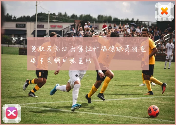 曼联若无法出售拉什福德球员将重返卡灵顿训练基地