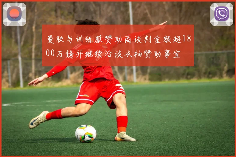 曼联与训练服赞助商谈判金额超1800万镑并继续洽谈衣袖赞助事宜