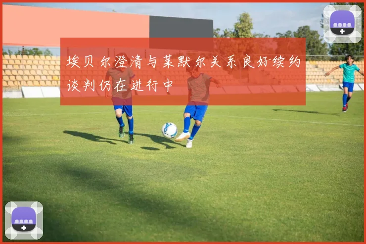 埃贝尔澄清与莱默尔关系良好续约谈判仍在进行中