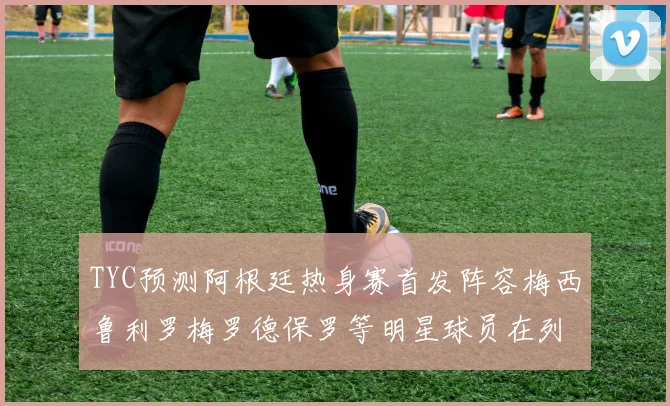TYC预测阿根廷热身赛首发阵容梅西鲁利罗梅罗德保罗等明星球员在列