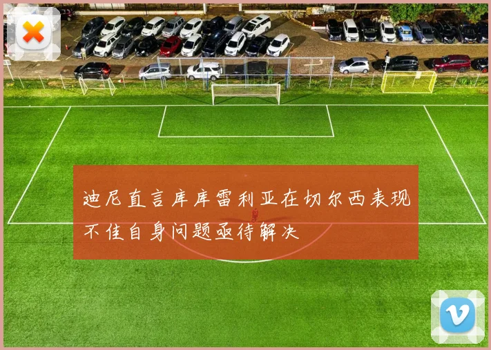 迪尼直言库库雷利亚在切尔西表现不佳自身问题亟待解决