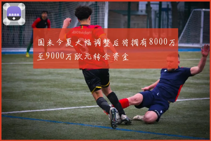 国米今夏大幅调整后将拥有8000万至9000万欧元转会资金