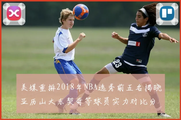 美媒重排2018年NBA选秀前五名揭晓亚历山大东契奇等球员实力对比分析
