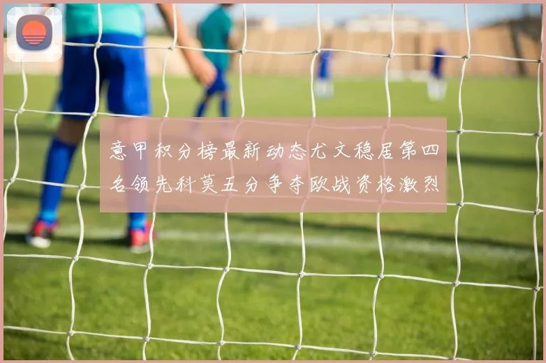意甲积分榜最新动态尤文稳居第四名领先科莫五分争夺欧战资格激烈