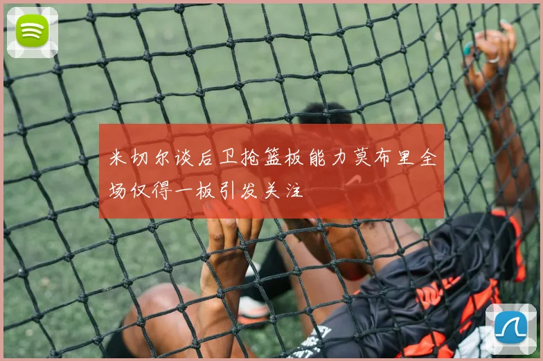 米切尔谈后卫抢篮板能力莫布里全场仅得一板引发关注