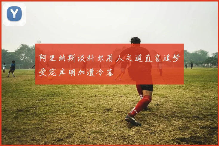 阿里纳斯谈科尔用人之道直言追梦受宠库明加遭冷落