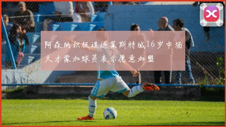 阿森纳积极追逐莱斯特城16岁中场天才蒙加球员表示愿意加盟