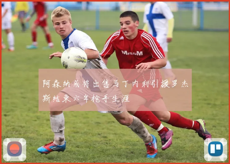 阿森纳或将出售马丁内利引援罗杰斯结束六年枪手生涯