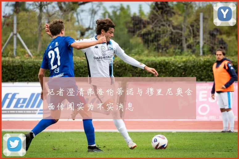 记者澄清弗洛伦蒂诺与穆里尼奥会面传闻实为不实消息