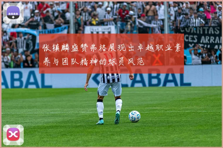 张镇麟盛赞弗格展现出卓越职业素养与团队精神的球员风范