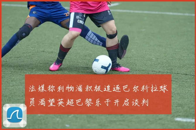 法媒称利物浦积极追逐巴尔科拉球员渴望英超巴黎乐于开启谈判