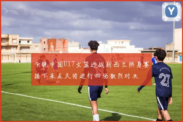 今晚中国U17女篮迎战新西兰热身赛接下来五天将进行四场激烈对决