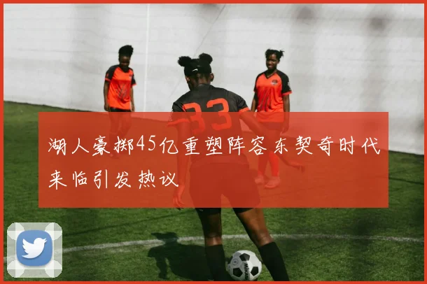 湖人豪掷45亿重塑阵容东契奇时代来临引发热议