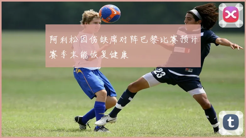 阿利松因伤缺席对阵巴黎比赛预计赛季末能恢复健康