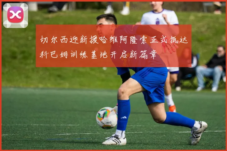 切尔西迎新援哈维阿隆索正式抵达科巴姆训练基地开启新篇章