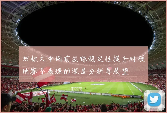 郑钦文中网前发球稳定性提升对硬地赛季表现的深度分析与展望